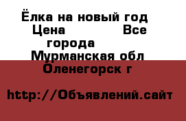 Ёлка на новый год › Цена ­ 30 000 - Все города  »    . Мурманская обл.,Оленегорск г.